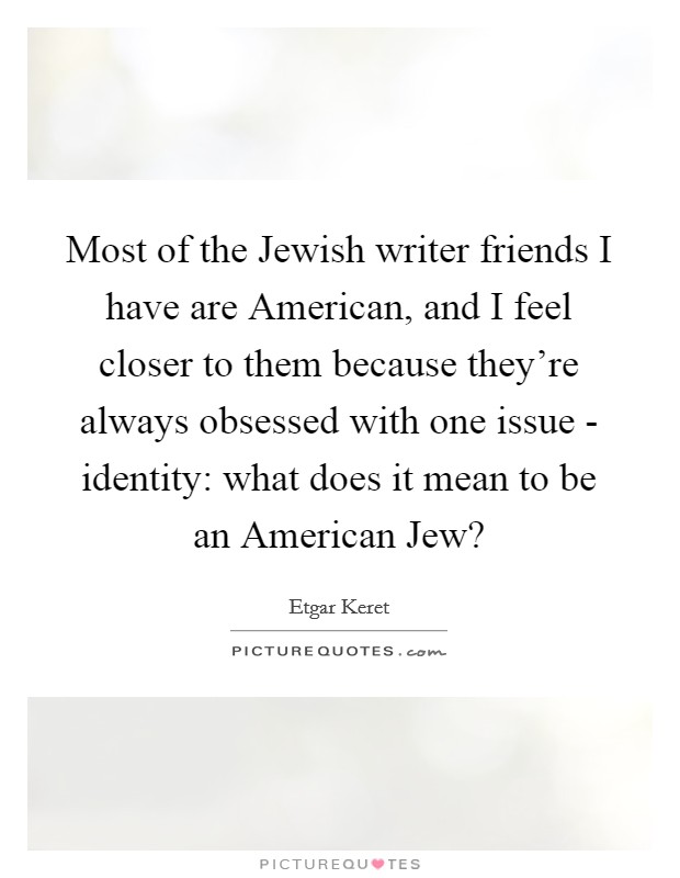 Most of the Jewish writer friends I have are American, and I feel closer to them because they're always obsessed with one issue - identity: what does it mean to be an American Jew? Picture Quote #1