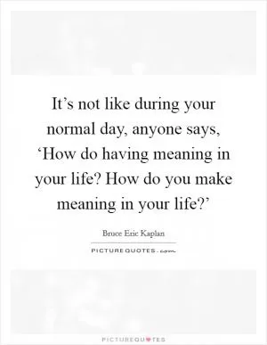 It’s not like during your normal day, anyone says, ‘How do having meaning in your life? How do you make meaning in your life?’ Picture Quote #1