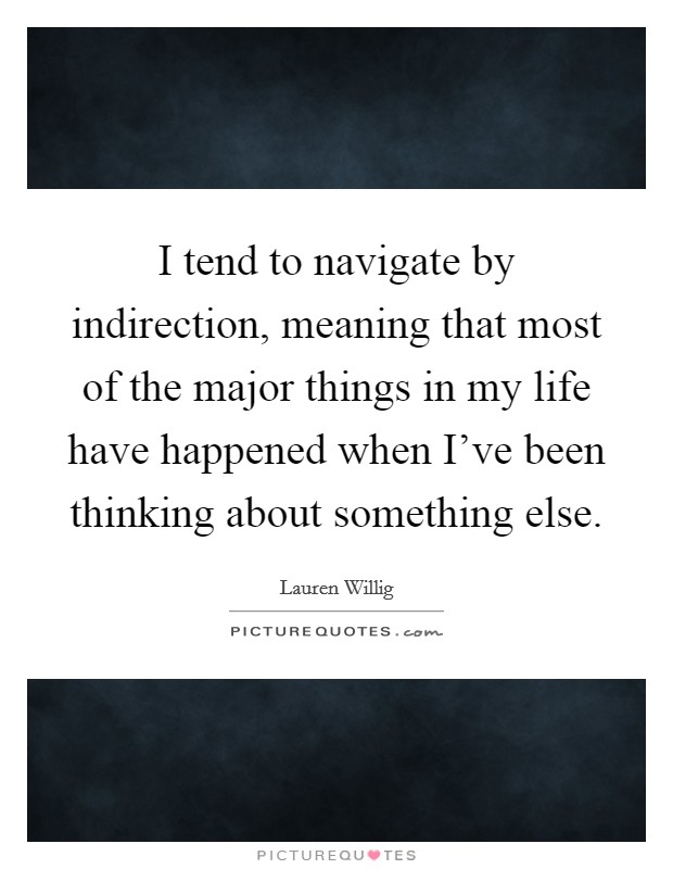 I tend to navigate by indirection, meaning that most of the major things in my life have happened when I've been thinking about something else. Picture Quote #1