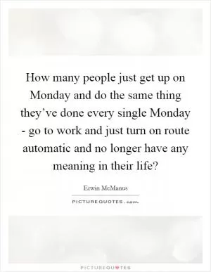 How many people just get up on Monday and do the same thing they’ve done every single Monday - go to work and just turn on route automatic and no longer have any meaning in their life? Picture Quote #1