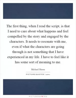 The first thing, when I read the script, is that I need to care about what happens and feel compelled by the story and engaged by the characters. It needs to resonate with me, even if what the characters are going through is not something that I have experienced in my life. I have to feel like it has some sort of meaning to me Picture Quote #1