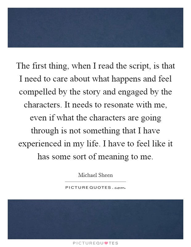 The first thing, when I read the script, is that I need to care about what happens and feel compelled by the story and engaged by the characters. It needs to resonate with me, even if what the characters are going through is not something that I have experienced in my life. I have to feel like it has some sort of meaning to me. Picture Quote #1