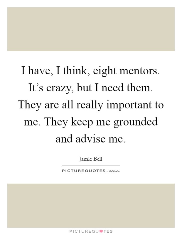I have, I think, eight mentors. It's crazy, but I need them. They are all really important to me. They keep me grounded and advise me. Picture Quote #1