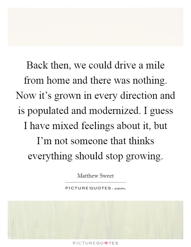 Back then, we could drive a mile from home and there was nothing. Now it's grown in every direction and is populated and modernized. I guess I have mixed feelings about it, but I'm not someone that thinks everything should stop growing. Picture Quote #1