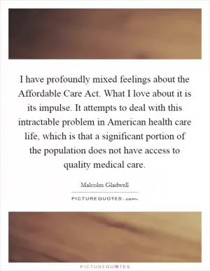 I have profoundly mixed feelings about the Affordable Care Act. What I love about it is its impulse. It attempts to deal with this intractable problem in American health care life, which is that a significant portion of the population does not have access to quality medical care Picture Quote #1