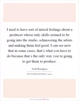 I used to have sort of mixed feelings about a producer whose only skills seemed to be going into the studio, schmoozing the artists and making them feel good. I can see now that in some cases, that’s what you have to do because that’s the only way you’re going to get them to produce Picture Quote #1