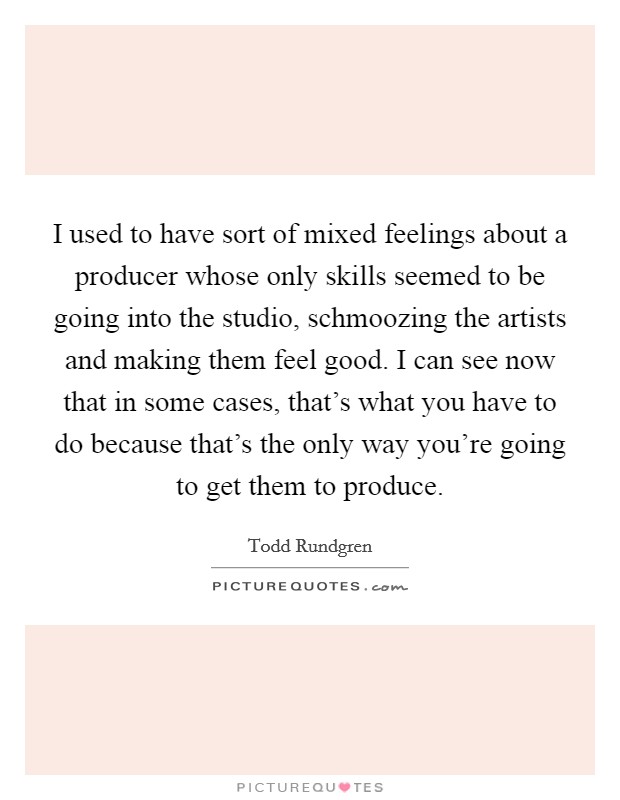I used to have sort of mixed feelings about a producer whose only skills seemed to be going into the studio, schmoozing the artists and making them feel good. I can see now that in some cases, that's what you have to do because that's the only way you're going to get them to produce. Picture Quote #1