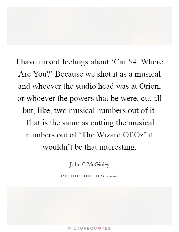 I have mixed feelings about ‘Car 54, Where Are You?' Because we shot it as a musical and whoever the studio head was at Orion, or whoever the powers that be were, cut all but, like, two musical numbers out of it. That is the same as cutting the musical numbers out of ‘The Wizard Of Oz' it wouldn't be that interesting. Picture Quote #1