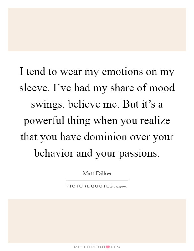 I tend to wear my emotions on my sleeve. I've had my share of mood swings, believe me. But it's a powerful thing when you realize that you have dominion over your behavior and your passions. Picture Quote #1