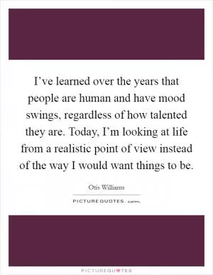 I’ve learned over the years that people are human and have mood swings, regardless of how talented they are. Today, I’m looking at life from a realistic point of view instead of the way I would want things to be Picture Quote #1