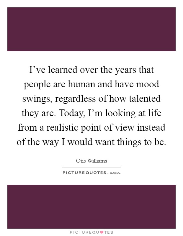 I've learned over the years that people are human and have mood swings, regardless of how talented they are. Today, I'm looking at life from a realistic point of view instead of the way I would want things to be. Picture Quote #1