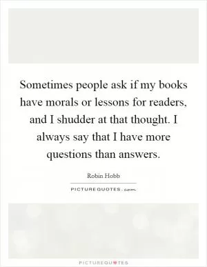 Sometimes people ask if my books have morals or lessons for readers, and I shudder at that thought. I always say that I have more questions than answers Picture Quote #1