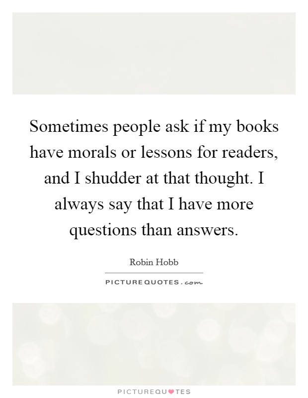 Sometimes people ask if my books have morals or lessons for readers, and I shudder at that thought. I always say that I have more questions than answers. Picture Quote #1