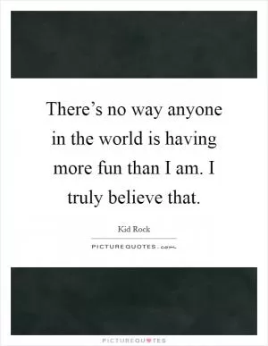 There’s no way anyone in the world is having more fun than I am. I truly believe that Picture Quote #1