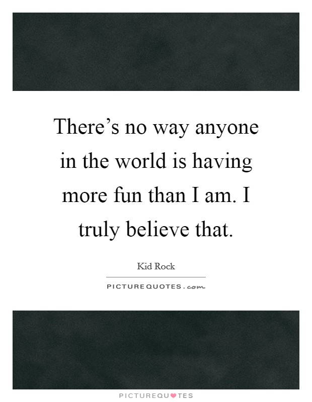There's no way anyone in the world is having more fun than I am. I truly believe that. Picture Quote #1