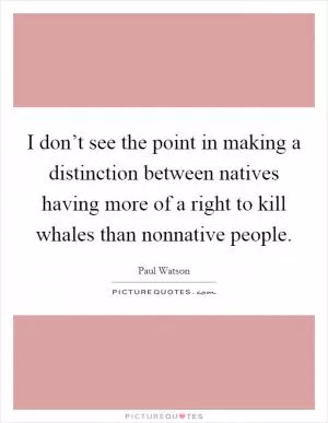 I don’t see the point in making a distinction between natives having more of a right to kill whales than nonnative people Picture Quote #1