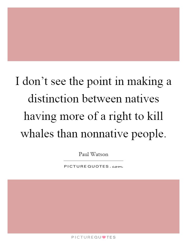I don't see the point in making a distinction between natives having more of a right to kill whales than nonnative people. Picture Quote #1