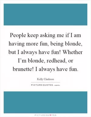 People keep asking me if I am having more fun, being blonde, but I always have fun! Whether I’m blonde, redhead, or brunette! I always have fun Picture Quote #1