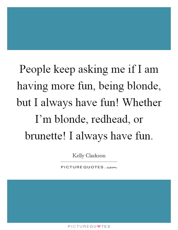 People keep asking me if I am having more fun, being blonde, but I always have fun! Whether I'm blonde, redhead, or brunette! I always have fun. Picture Quote #1