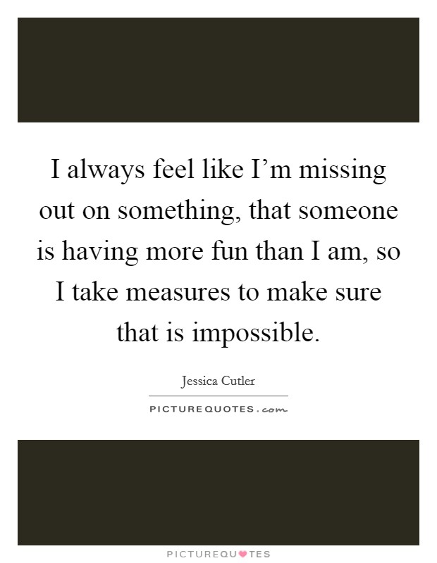 I always feel like I'm missing out on something, that someone is having more fun than I am, so I take measures to make sure that is impossible. Picture Quote #1