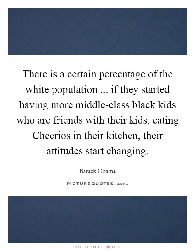 There is a certain percentage of the white population ... if they started having more middle-class black kids who are friends with their kids, eating Cheerios in their kitchen, their attitudes start changing. Picture Quote #1