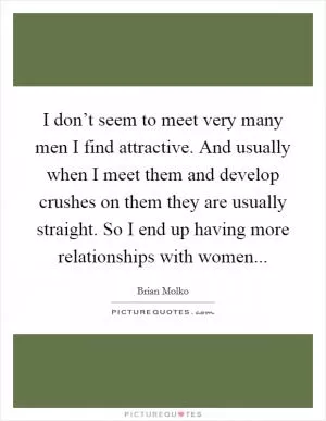 I don’t seem to meet very many men I find attractive. And usually when I meet them and develop crushes on them they are usually straight. So I end up having more relationships with women Picture Quote #1