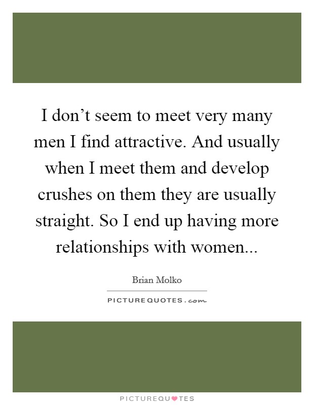 I don't seem to meet very many men I find attractive. And usually when I meet them and develop crushes on them they are usually straight. So I end up having more relationships with women... Picture Quote #1