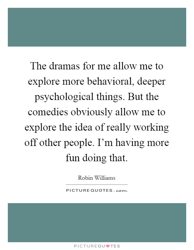The dramas for me allow me to explore more behavioral, deeper psychological things. But the comedies obviously allow me to explore the idea of really working off other people. I'm having more fun doing that. Picture Quote #1