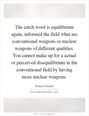 The catch word is equilibrium again, informed the field what are conventional weapons or nuclear weapons of different qualities. You cannot make up for a actual or perceived disequilibrium in the conventional field by having more nuclear weapons Picture Quote #1