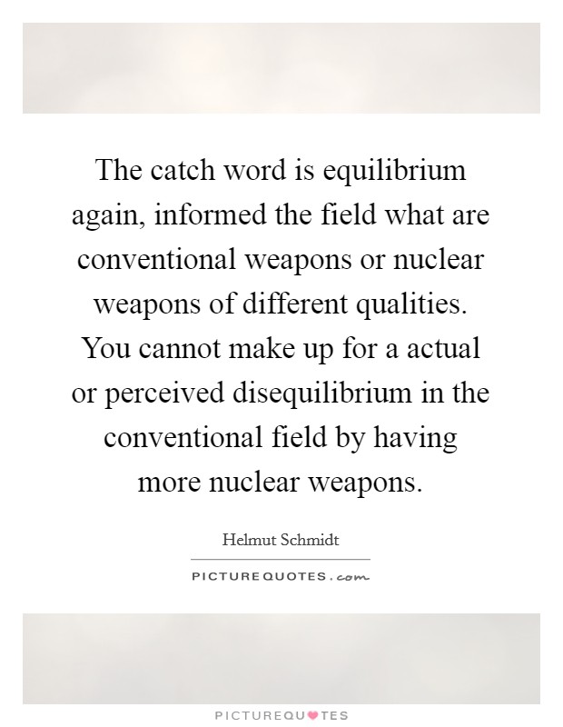 The catch word is equilibrium again, informed the field what are conventional weapons or nuclear weapons of different qualities. You cannot make up for a actual or perceived disequilibrium in the conventional field by having more nuclear weapons. Picture Quote #1