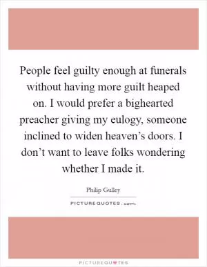People feel guilty enough at funerals without having more guilt heaped on. I would prefer a bighearted preacher giving my eulogy, someone inclined to widen heaven’s doors. I don’t want to leave folks wondering whether I made it Picture Quote #1