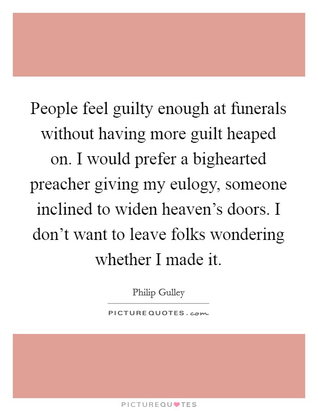 People feel guilty enough at funerals without having more guilt heaped on. I would prefer a bighearted preacher giving my eulogy, someone inclined to widen heaven's doors. I don't want to leave folks wondering whether I made it. Picture Quote #1