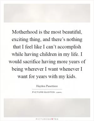 Motherhood is the most beautiful, exciting thing, and there’s nothing that I feel like I can’t accomplish while having children in my life. I would sacrifice having more years of being wherever I want whenever I want for years with my kids Picture Quote #1