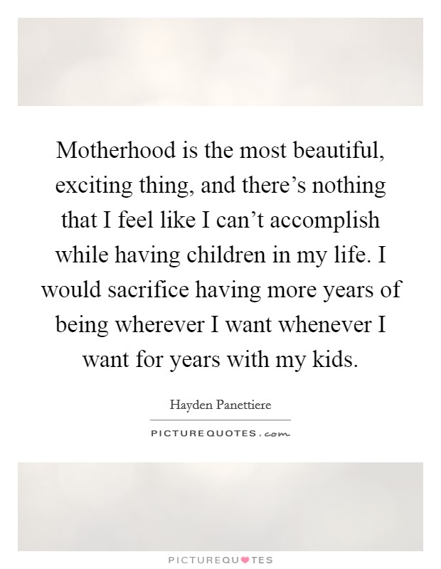 Motherhood is the most beautiful, exciting thing, and there's nothing that I feel like I can't accomplish while having children in my life. I would sacrifice having more years of being wherever I want whenever I want for years with my kids. Picture Quote #1
