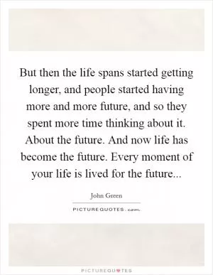 But then the life spans started getting longer, and people started having more and more future, and so they spent more time thinking about it. About the future. And now life has become the future. Every moment of your life is lived for the future Picture Quote #1