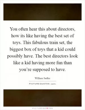 You often hear this about directors, how its like having the best set of toys. This fabulous train set, the biggest box of toys that a kid could possibly have. The best directors look like a kid having more fun than you’re supposed to have Picture Quote #1