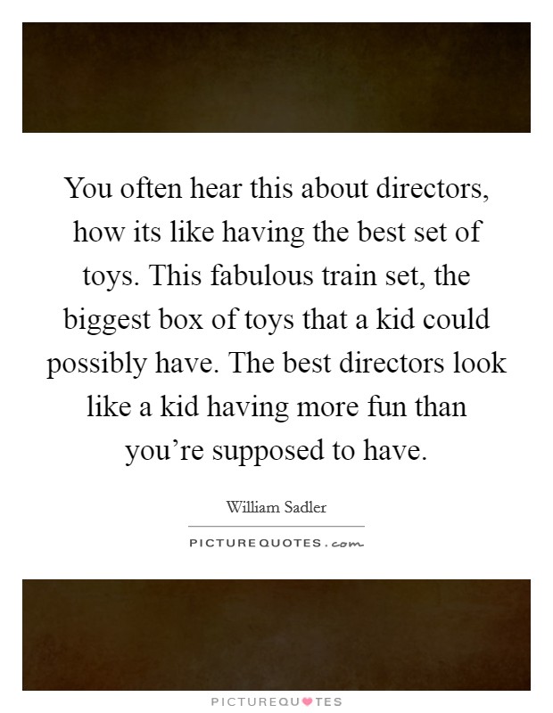 You often hear this about directors, how its like having the best set of toys. This fabulous train set, the biggest box of toys that a kid could possibly have. The best directors look like a kid having more fun than you're supposed to have. Picture Quote #1
