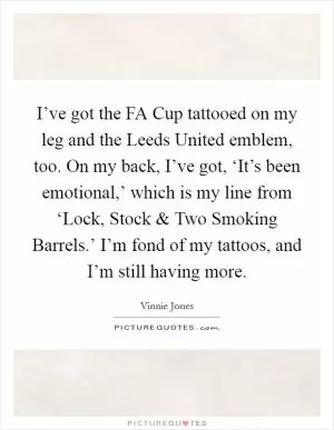 I’ve got the FA Cup tattooed on my leg and the Leeds United emblem, too. On my back, I’ve got, ‘It’s been emotional,’ which is my line from ‘Lock, Stock and Two Smoking Barrels.’ I’m fond of my tattoos, and I’m still having more Picture Quote #1