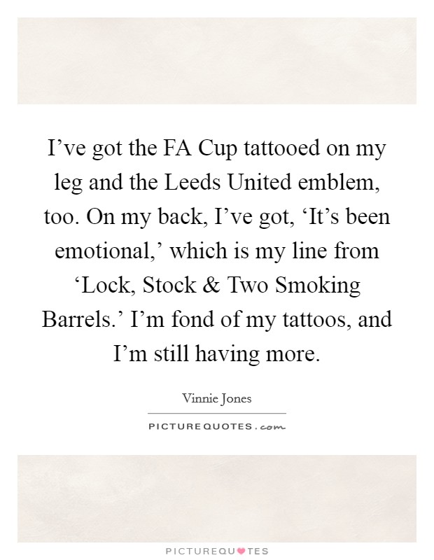 I've got the FA Cup tattooed on my leg and the Leeds United emblem, too. On my back, I've got, ‘It's been emotional,' which is my line from ‘Lock, Stock and Two Smoking Barrels.' I'm fond of my tattoos, and I'm still having more. Picture Quote #1