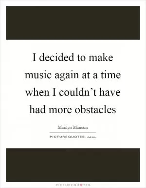 I decided to make music again at a time when I couldn’t have had more obstacles Picture Quote #1