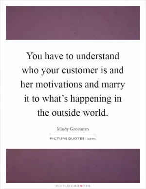 You have to understand who your customer is and her motivations and marry it to what’s happening in the outside world Picture Quote #1
