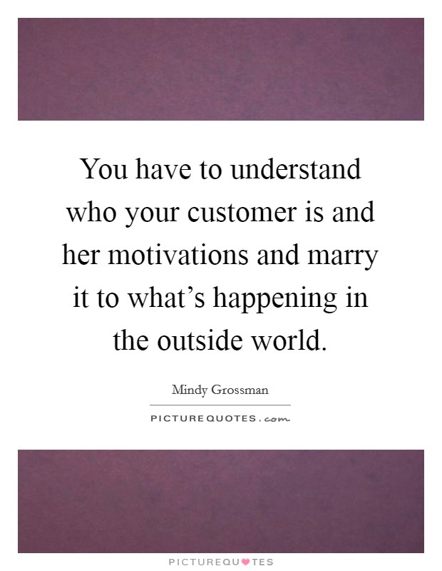 You have to understand who your customer is and her motivations and marry it to what's happening in the outside world. Picture Quote #1