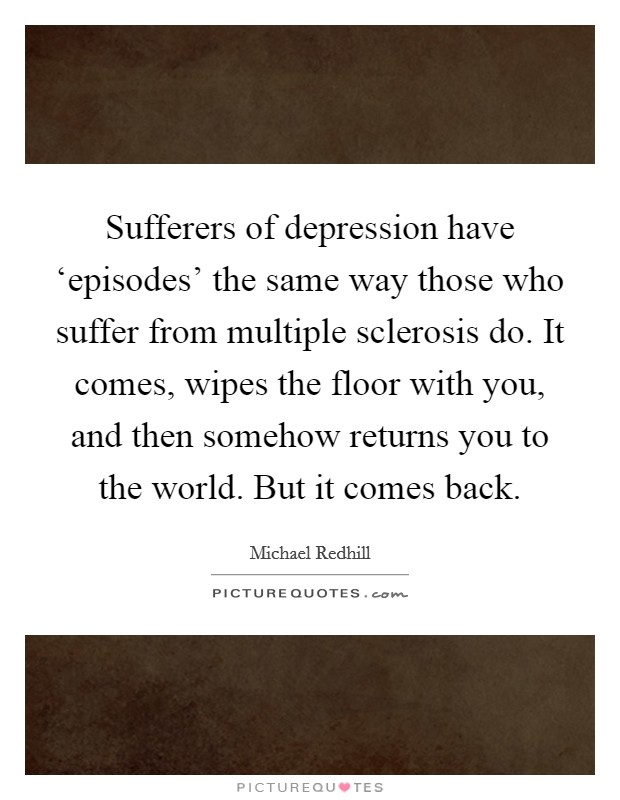 Sufferers of depression have ‘episodes' the same way those who suffer from multiple sclerosis do. It comes, wipes the floor with you, and then somehow returns you to the world. But it comes back. Picture Quote #1