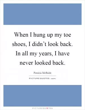 When I hung up my toe shoes, I didn’t look back. In all my years, I have never looked back Picture Quote #1