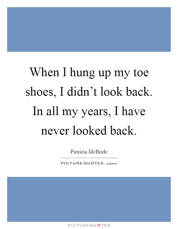 When I hung up my toe shoes, I didn't look back. In all my years, I have never looked back. Picture Quote #1
