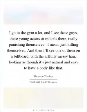 I go to the gym a lot, and I see these guys, these young actors or models there, really punishing themselves - I mean, just killing themselves. And then I’ll see one of them on a billboard, with the artfully messy hair, looking as though it’s just natural and easy to have a body like that Picture Quote #1