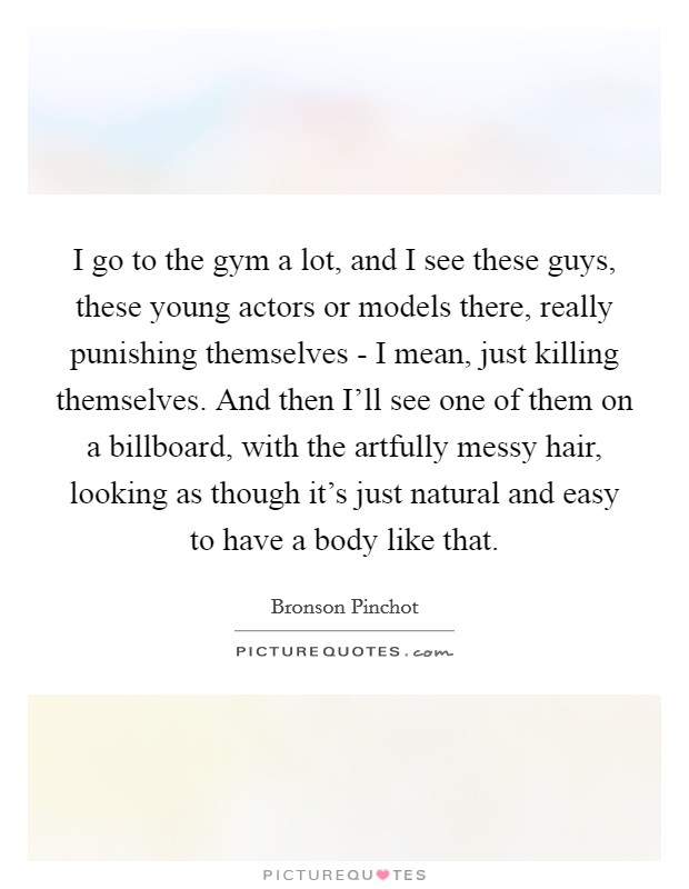 I go to the gym a lot, and I see these guys, these young actors or models there, really punishing themselves - I mean, just killing themselves. And then I'll see one of them on a billboard, with the artfully messy hair, looking as though it's just natural and easy to have a body like that. Picture Quote #1