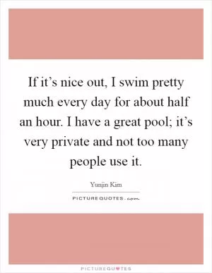 If it’s nice out, I swim pretty much every day for about half an hour. I have a great pool; it’s very private and not too many people use it Picture Quote #1