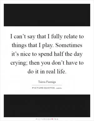 I can’t say that I fully relate to things that I play. Sometimes it’s nice to spend half the day crying; then you don’t have to do it in real life Picture Quote #1