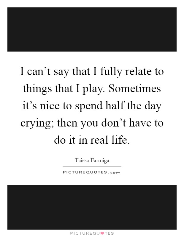I can't say that I fully relate to things that I play. Sometimes it's nice to spend half the day crying; then you don't have to do it in real life. Picture Quote #1